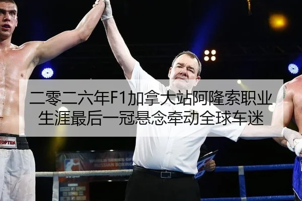 二零二六年F1加拿大站阿隆索职业生涯最后一冠悬念牵动全球车迷