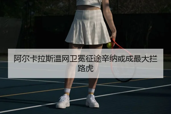阿尔卡拉斯温网卫冕征途辛纳或成最大拦路虎